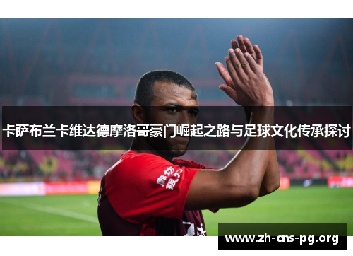 卡萨布兰卡维达德摩洛哥豪门崛起之路与足球文化传承探讨 卡萨布兰卡维达德摩洛哥豪门崛起之路与足球文化传承探讨