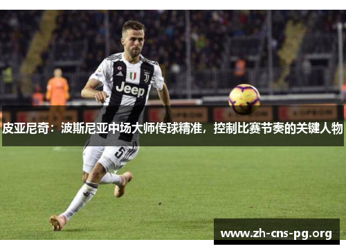 皮亚尼奇:波斯尼亚中场大师传球精准,控制比赛节奏的关键人物 皮亚尼奇:波斯尼亚中场大师传球精准,控制比赛节奏的关键人物