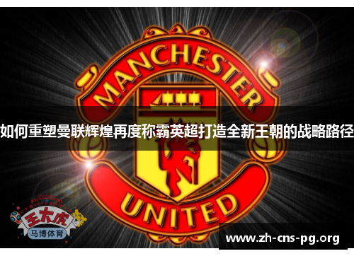如何重塑曼联辉煌再度称霸英超打造全新王朝的战略路径 如何重塑曼联辉煌再度称霸英超打造全新王朝的战略路径