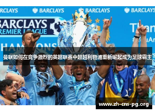 曼联如何在竞争激烈的英超联赛中超越利物浦重新崛起成为足球霸主 曼联如何在竞争激烈的英超联赛中超越利物浦重新崛起成为足球霸主