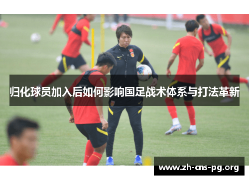 归化球员加入后如何影响国足战术体系与打法革新 归化球员加入后如何影响国足战术体系与打法革新