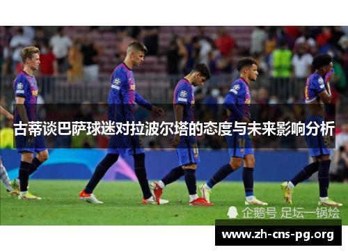 古蒂谈巴萨球迷对拉波尔塔的态度与未来影响分析