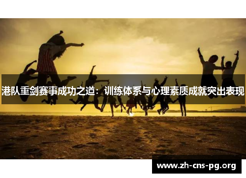 港队重剑赛事成功之道：训练体系与心理素质成就突出表现