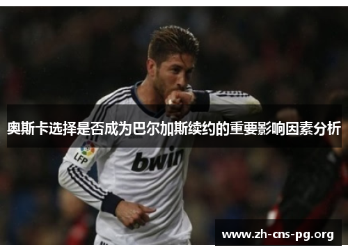 奥斯卡选择是否成为巴尔加斯续约的重要影响因素分析 奥斯卡选择是否成为巴尔加斯续约的重要影响因素分析