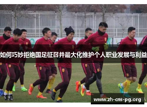 如何巧妙拒绝国足征召并最大化维护个人职业发展与利益 如何巧妙拒绝国足征召并最大化维护个人职业发展与利益