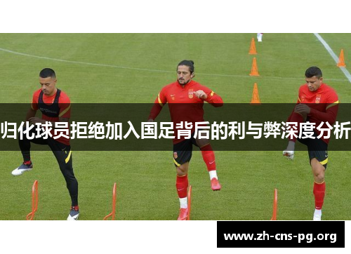 归化球员拒绝加入国足背后的利与弊深度分析 归化球员拒绝加入国足背后的利与弊深度分析