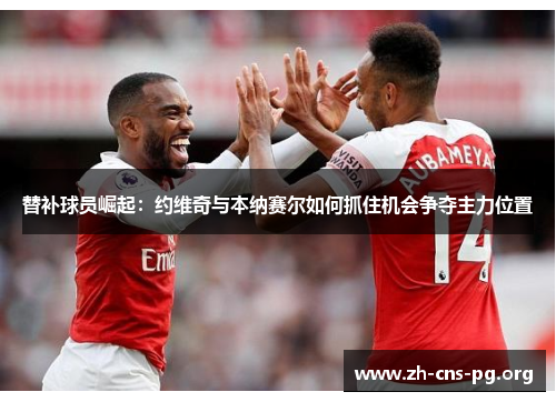 替补球员崛起:约维奇与本纳赛尔如何抓住机会争夺主力位置 替补球员崛起:约维奇与本纳赛尔如何抓住机会争夺主力位置