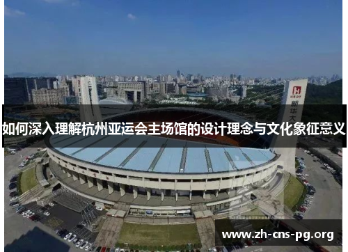 如何深入理解杭州亚运会主场馆的设计理念与文化象征意义 如何深入理解杭州亚运会主场馆的设计理念与文化象征意义