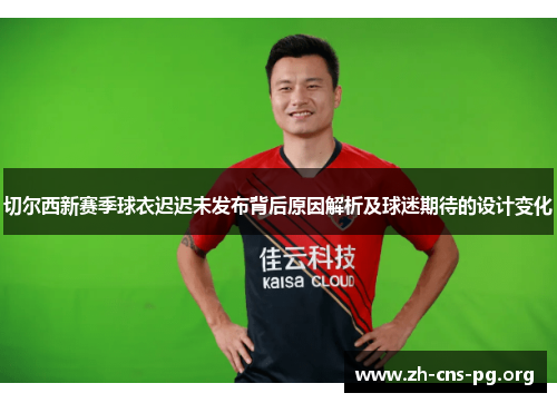 切尔西新赛季球衣迟迟未发布背后原因解析及球迷期待的设计变化