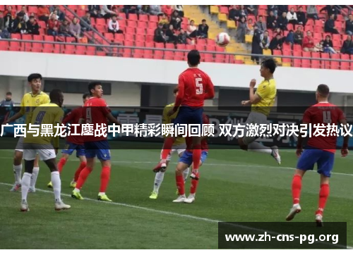 广西与黑龙江鏖战中甲精彩瞬间回顾 双方激烈对决引发热议 广西与黑龙江鏖战中甲精彩瞬间回顾 双方激烈对决引发热议