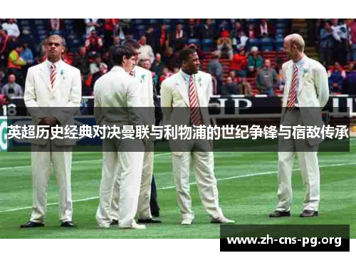 英超历史经典对决曼联与利物浦的世纪争锋与宿敌传承 英超历史经典对决曼联与利物浦的世纪争锋与宿敌传承