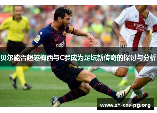 贝尔能否超越梅西与C罗成为足坛新传奇的探讨与分析 贝尔能否超越梅西与C罗成为足坛新传奇的探讨与分析