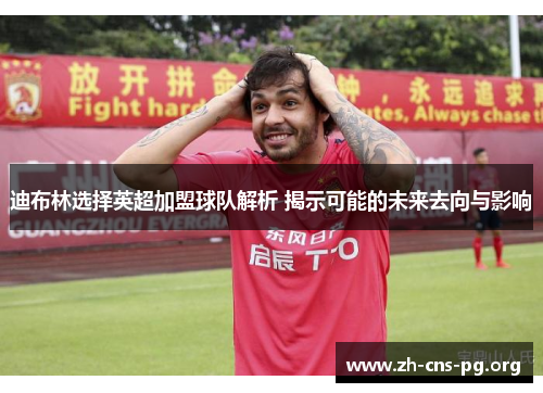 迪布林选择英超加盟球队解析 揭示可能的未来去向与影响 迪布林选择英超加盟球队解析 揭示可能的未来去向与影响
