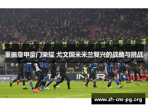 重振意甲豪门荣耀 尤文国米米兰复兴的战略与挑战 重振意甲豪门荣耀 尤文国米米兰复兴的战略与挑战