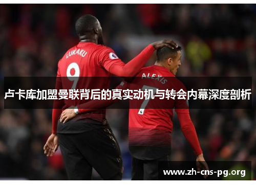 卢卡库加盟曼联背后的真实动机与转会内幕深度剖析 卢卡库加盟曼联背后的真实动机与转会内幕深度剖析