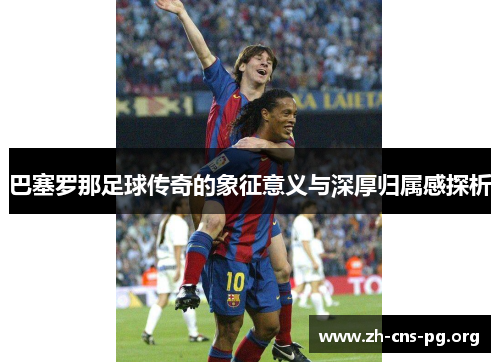 巴塞罗那足球传奇的象征意义与深厚归属感探析 巴塞罗那足球传奇的象征意义与深厚归属感探析